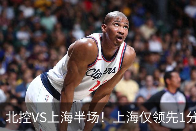 北控VS上海半场！上海仅领先1分，麦基成隐患，杨鸣直言卫冕难！